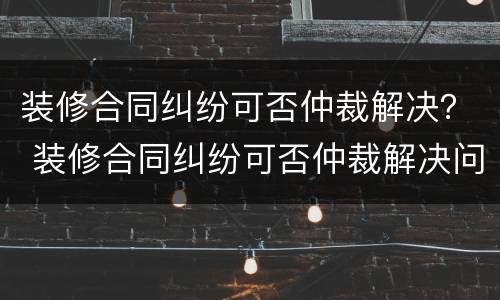 装修合同纠纷可否仲裁解决？ 装修合同纠纷可否仲裁解决问题