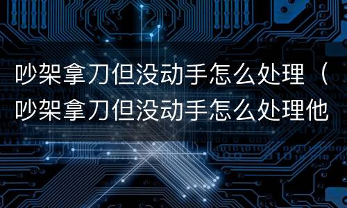 吵架拿刀但没动手怎么处理（吵架拿刀但没动手怎么处理他）