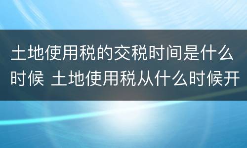 土地使用税的交税时间是什么时候 土地使用税从什么时候开始交