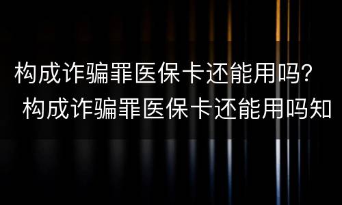 构成诈骗罪医保卡还能用吗？ 构成诈骗罪医保卡还能用吗知乎