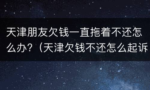 天津朋友欠钱一直拖着不还怎么办?（天津欠钱不还怎么起诉）