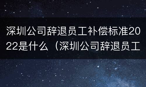深圳公司辞退员工补偿标准2022是什么（深圳公司辞退员工补偿标准2022是什么时候发）