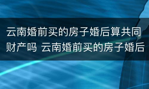 云南婚前买的房子婚后算共同财产吗 云南婚前买的房子婚后算共同财产吗怎么算