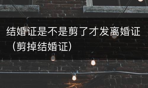 结婚证是不是剪了才发离婚证（剪掉结婚证）