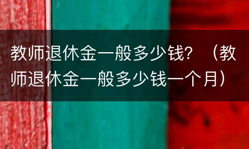 教师退休金一般多少钱？（教师退休金一般多少钱一个月）