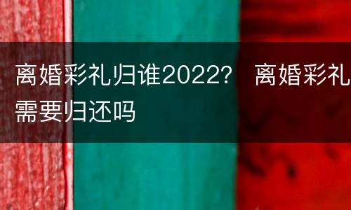 离婚彩礼归谁2022？ 离婚彩礼需要归还吗
