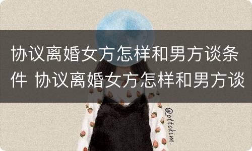 协议离婚女方怎样和男方谈条件 协议离婚女方怎样和男方谈条件呢