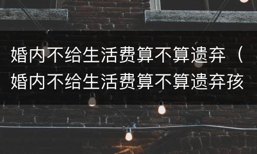 婚内不给生活费算不算遗弃（婚内不给生活费算不算遗弃孩子）