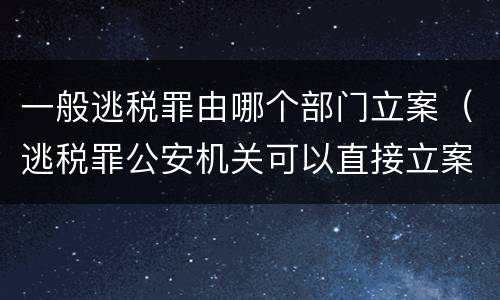 一般逃税罪由哪个部门立案（逃税罪公安机关可以直接立案吗）