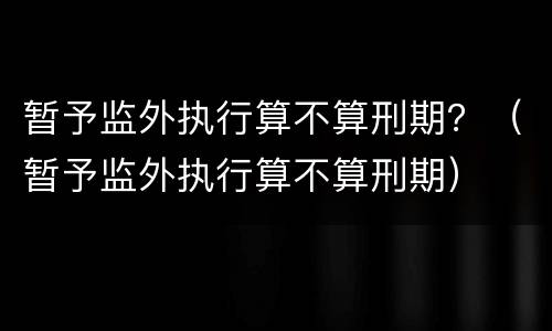 暂予监外执行算不算刑期？（暂予监外执行算不算刑期）