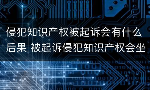 侵犯知识产权被起诉会有什么后果 被起诉侵犯知识产权会坐牢吗