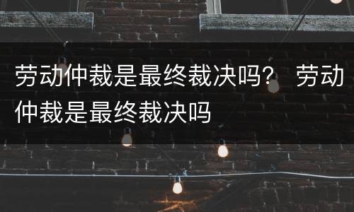 劳动仲裁是最终裁决吗？ 劳动仲裁是最终裁决吗
