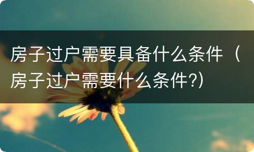 房子过户需要具备什么条件（房子过户需要什么条件?）