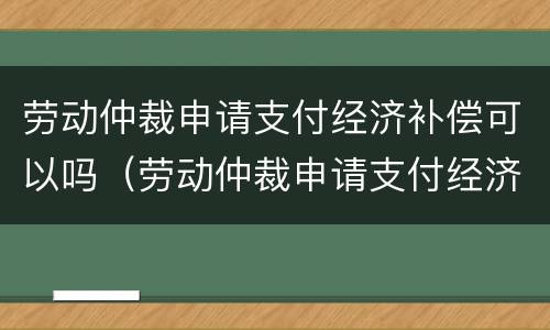 劳动仲裁申请支付经济补偿可以吗（劳动仲裁申请支付经济补偿可以吗）
