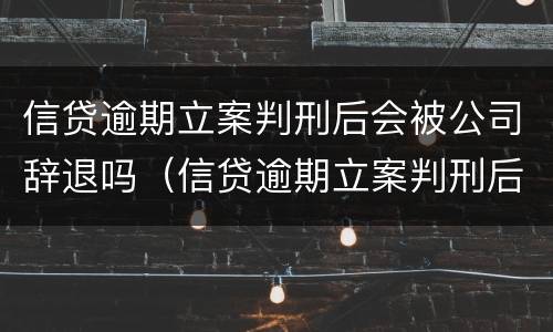 信贷逾期立案判刑后会被公司辞退吗（信贷逾期立案判刑后会被公司辞退吗）