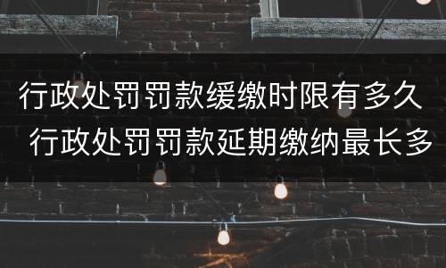 行政处罚罚款缓缴时限有多久 行政处罚罚款延期缴纳最长多长时间