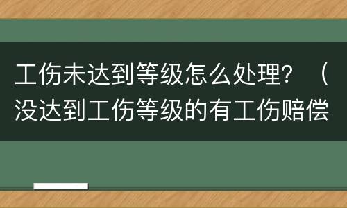 工伤未达到等级怎么处理？（没达到工伤等级的有工伤赔偿吗）