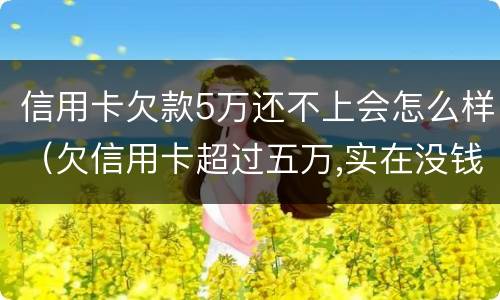 信用卡欠款5万还不上会怎么样（欠信用卡超过五万,实在没钱还会咋样?）