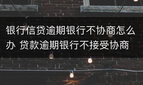 银行信贷逾期银行不协商怎么办 贷款逾期银行不接受协商