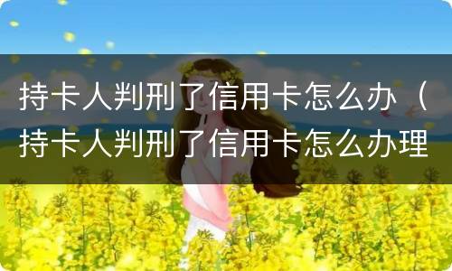 持卡人判刑了信用卡怎么办（持卡人判刑了信用卡怎么办理）