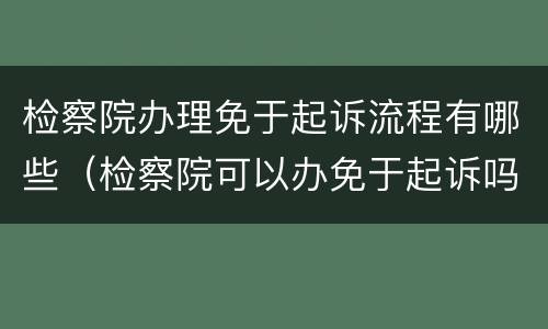 检察院办理免于起诉流程有哪些（检察院可以办免于起诉吗）