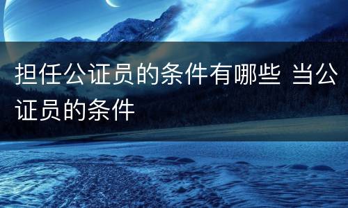 担任公证员的条件有哪些 当公证员的条件