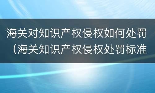 海关对知识产权侵权如何处罚（海关知识产权侵权处罚标准）