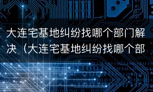大连宅基地纠纷找哪个部门解决（大连宅基地纠纷找哪个部门解决好）