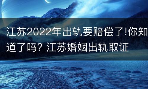 江苏2022年出轨要赔偿了!你知道了吗? 江苏婚姻出轨取证