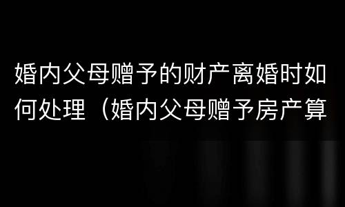 婚内父母赠予的财产离婚时如何处理（婚内父母赠予房产算不算夫妻共同财产）