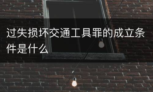 过失损坏交通工具罪的成立条件是什么
