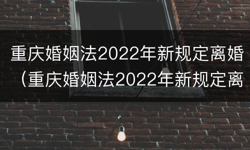 重庆婚姻法2022年新规定离婚（重庆婚姻法2022年新规定离婚时间）
