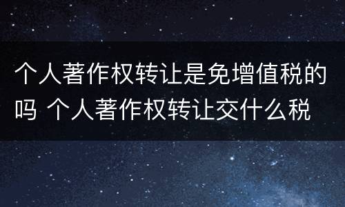 个人著作权转让是免增值税的吗 个人著作权转让交什么税