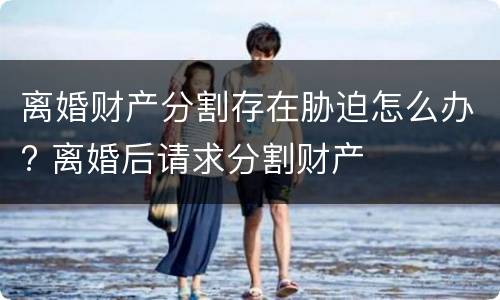 离婚财产分割存在胁迫怎么办? 离婚后请求分割财产