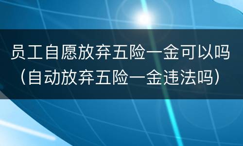 员工自愿放弃五险一金可以吗（自动放弃五险一金违法吗）