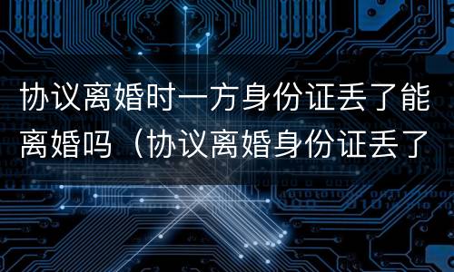 协议离婚时一方身份证丢了能离婚吗（协议离婚身份证丢了怎么办）
