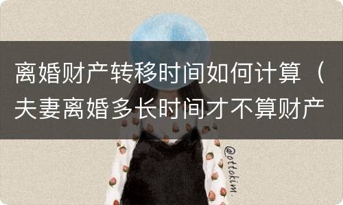 离婚财产转移时间如何计算（夫妻离婚多长时间才不算财产转移）