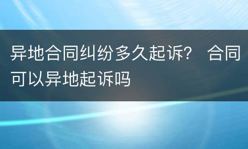 异地合同纠纷多久起诉？ 合同可以异地起诉吗