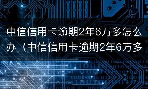 中信信用卡逾期2年6万多怎么办（中信信用卡逾期2年6万多怎么办呢）