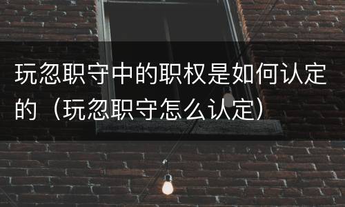 玩忽职守中的职权是如何认定的（玩忽职守怎么认定）