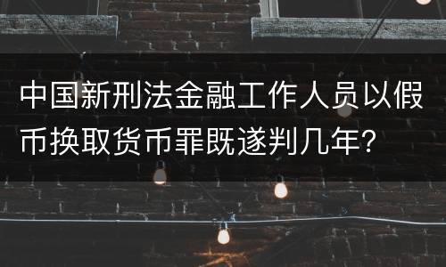 中国新刑法金融工作人员以假币换取货币罪既遂判几年？