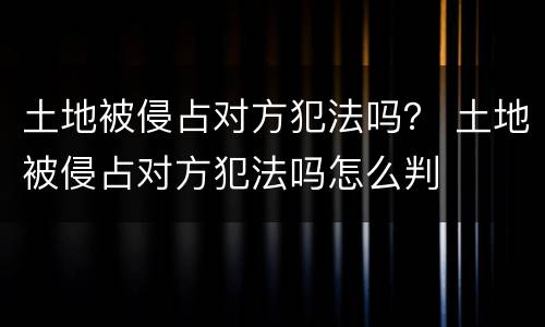 土地被侵占对方犯法吗？ 土地被侵占对方犯法吗怎么判