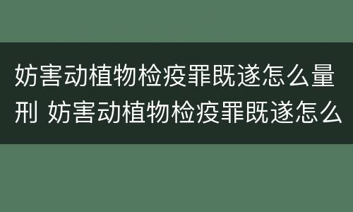 妨害动植物检疫罪既遂怎么量刑 妨害动植物检疫罪既遂怎么量刑的
