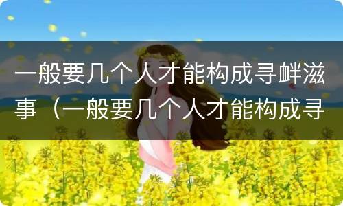 一般要几个人才能构成寻衅滋事（一般要几个人才能构成寻衅滋事行为）