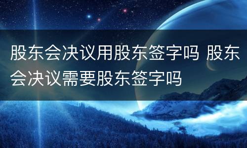 股东会决议用股东签字吗 股东会决议需要股东签字吗