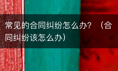 常见的合同纠纷怎么办？（合同纠纷该怎么办）