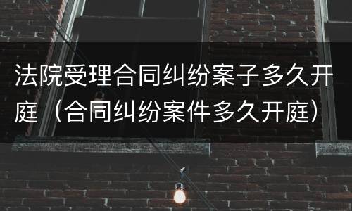 法院受理合同纠纷案子多久开庭（合同纠纷案件多久开庭）