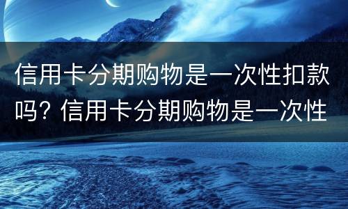 信用卡分期购物是一次性扣款吗? 信用卡分期购物是一次性扣款吗怎么办