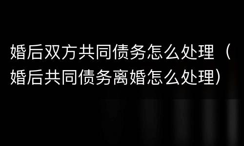 婚后双方共同债务怎么处理（婚后共同债务离婚怎么处理）