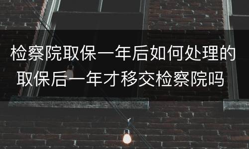 检察院取保一年后如何处理的 取保后一年才移交检察院吗